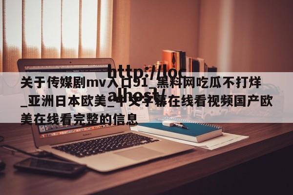 关于传媒剧mv入口91_黑料网吃瓜不打烊_亚洲日本欧美_中文字幕在线看视频国产欧美在线看完整的信息